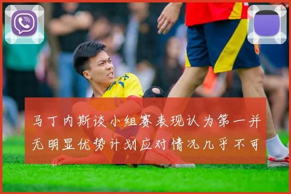 马丁内斯谈小组赛表现认为第一并无明显优势计划应对情况几乎不可能