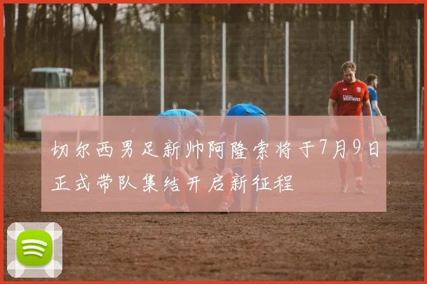 切尔西男足新帅阿隆索将于7月9日正式带队集结开启新征程