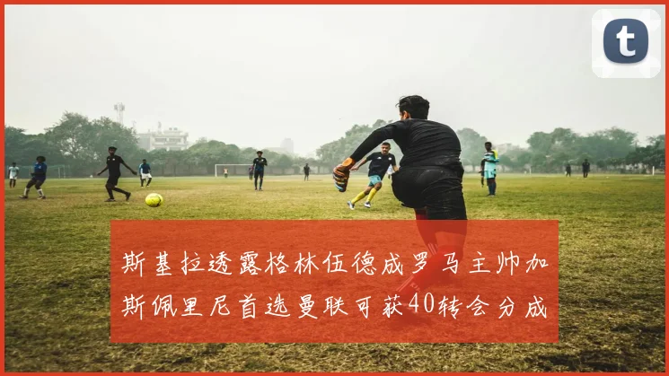 斯基拉透露格林伍德成罗马主帅加斯佩里尼首选曼联可获40转会分成