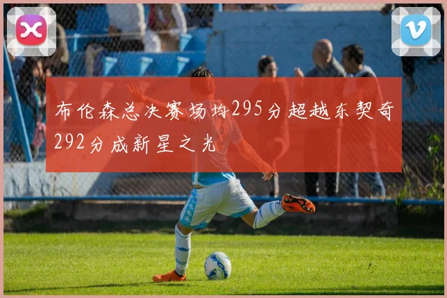布伦森总决赛场均295分超越东契奇292分成新星之光