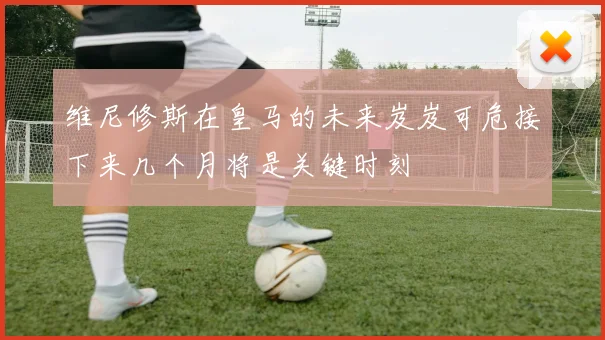 维尼修斯在皇马的未来岌岌可危接下来几个月将是关键时刻