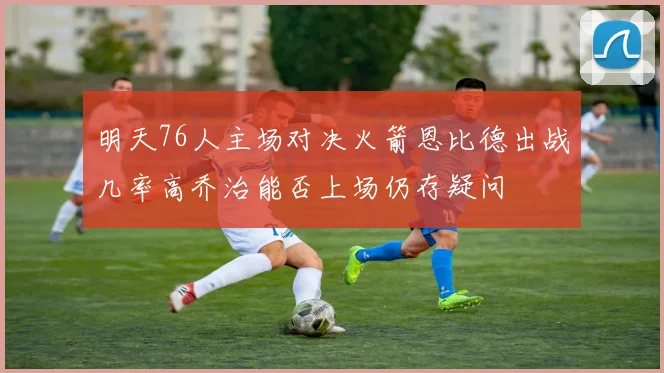 明天76人主场对决火箭恩比德出战几率高乔治能否上场仍存疑问