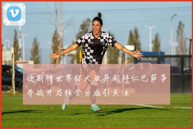 德斯特世界杯大放异彩拜仁巴萨争夺战开启转会分成引关注