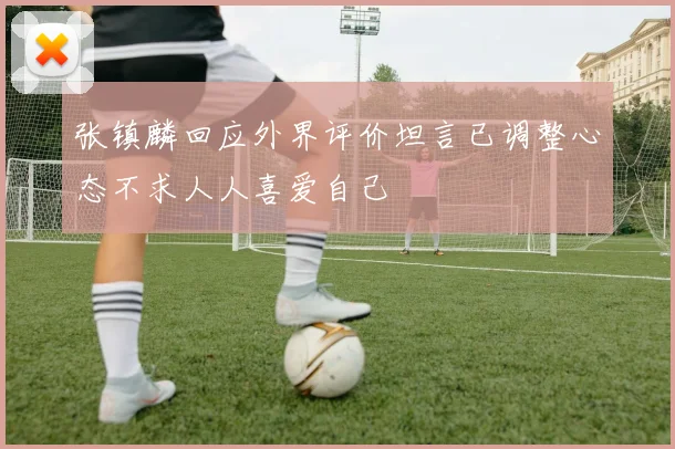 张镇麟回应外界评价坦言已调整心态不求人人喜爱自己
