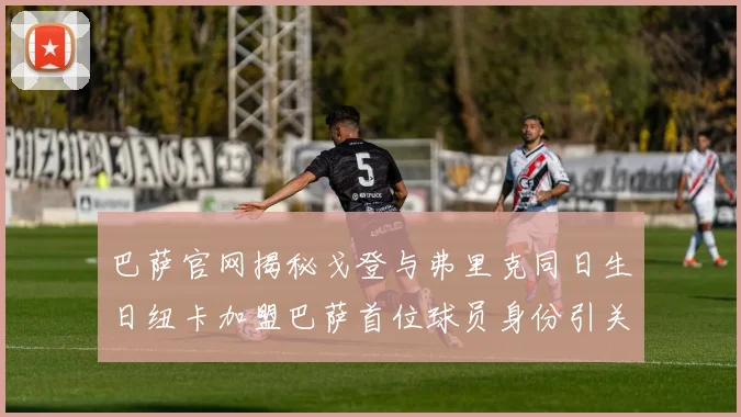 巴萨官网揭秘戈登与弗里克同日生日纽卡加盟巴萨首位球员身份引关注