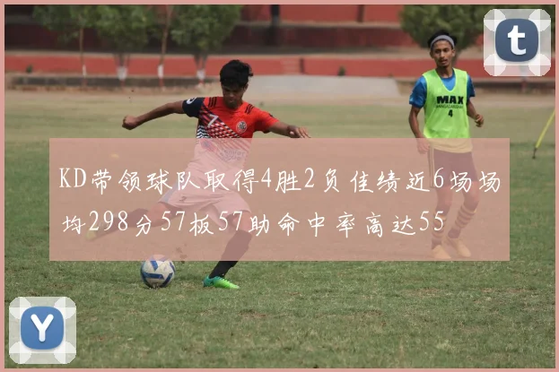 KD带领球队取得4胜2负佳绩近6场场均298分57板57助命中率高达55