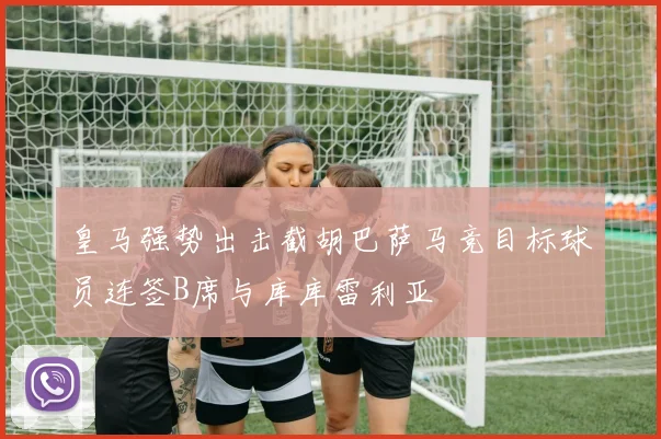 皇马强势出击截胡巴萨马竞目标球员连签B席与库库雷利亚